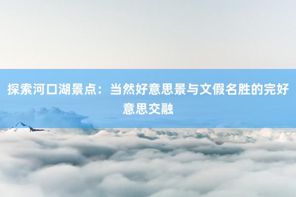 探索河口湖景点：当然好意思景与文假名胜的完好意思交融